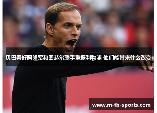 贝巴看好阿隆索和图赫尔联手重振利物浦 他们能带来什么改变