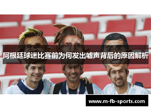 阿根廷球迷比赛前为何发出嘘声背后的原因解析 阿根廷球迷比赛前为何发出嘘声背后的原因解析