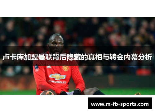 卢卡库加盟曼联背后隐藏的真相与转会内幕分析