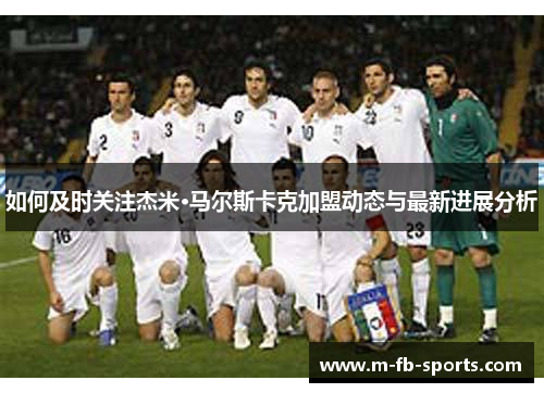 如何及时关注杰米·马尔斯卡克加盟动态与最新进展分析 如何及时关注杰米·马尔斯卡克加盟动态与最新进展分析